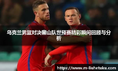 乌克兰男篮对决黑山队世预赛精彩瞬间回顾与分析