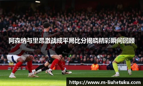 阿森纳与里昂激战成平局比分揭晓精彩瞬间回顾