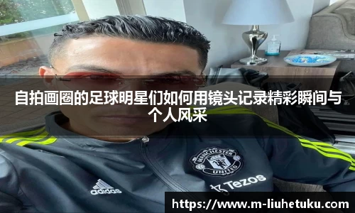 自拍画圈的足球明星们如何用镜头记录精彩瞬间与个人风采